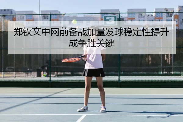 郑钦文中网前备战加量发球稳定性提升成争胜关键